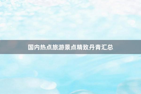 国内热点旅游景点精致丹青汇总