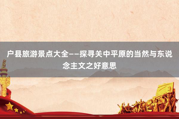 户县旅游景点大全——探寻关中平原的当然与东说念主文之好意思