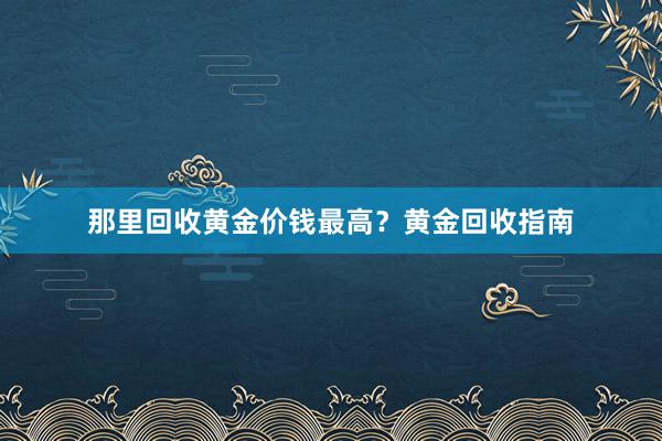 那里回收黄金价钱最高？黄金回收指南
