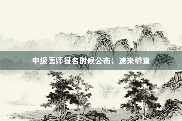 中级医师报名时候公布！速来稽查
