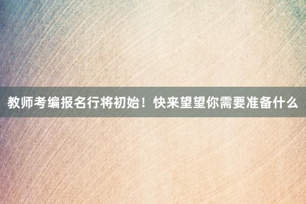 教师考编报名行将初始！快来望望你需要准备什么