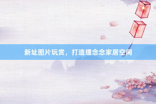 新址图片玩赏，打造理念念家居空间