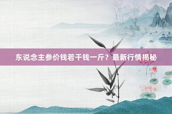 东说念主参价钱若干钱一斤？最新行情揭秘